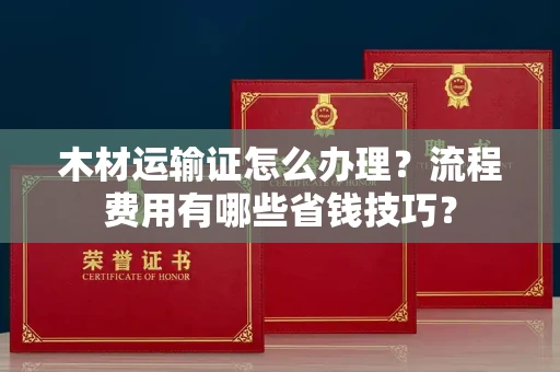 全国木材运输证怎么办理?流程费用有哪些省钱技巧?
