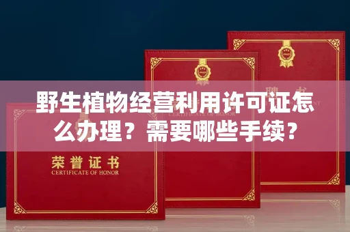全国野生植物经营利用许可证怎么办理?需要哪些手续?