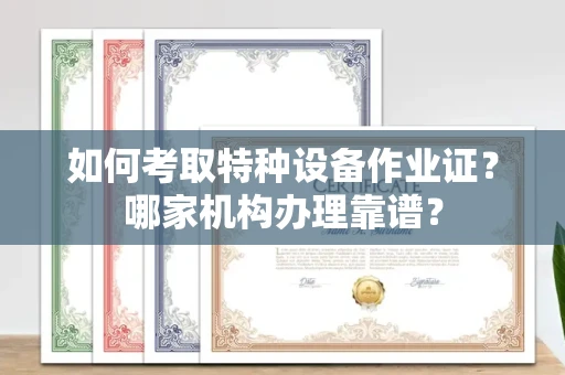 全国如何考取特种设备作业证？哪家机构办理靠谱？